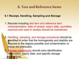6. Test andReference Items
6.1 Receipt, Handling, Sampling and Storage
1. Records including test item and reference item
characterisation, date of receipt, expiry date, quantities
received and used in studies should be maintained.
2. Handling, sampling, and storage procedures should be
identified in order that the homogeneity and stability are
assured to the degree possible and contamination or
mixup are precluded.
3. Storage container(s) should carry identification
information, expiry date, and specific storage
instructions.
 