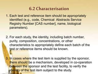 6.2 Characterisation
1. Each test and reference item should be appropriately
identified (e.g., code, Chemical Abstracts Service
Registry Number [CAS number], name, biological
parameters).
2. For each study, the identity, including batch number,
purity, composition, concentrations, or other
characteristics to appropriately define each batch of the
test or reference items should be known.
3. In cases where the test item is supplied by the sponsor,
there should be a mechanism, developed in co-operation
between the sponsor and the test facility, to verify the
identity of the test item subject to the study.
 