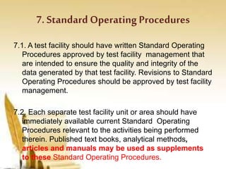 7. Standard Operating Procedures
7.1. A test facility should have written Standard Operating
Procedures approved by test facility management that
are intended to ensure the quality and integrity of the
data generated by that test facility. Revisions to Standard
Operating Procedures should be approved by test facility
management.
7.2. Each separate test facility unit or area should have
immediately available current Standard Operating
Procedures relevant to the activities being performed
therein. Published text books, analytical methods,
articles and manuals may be used as supplements
to these Standard Operating Procedures.
 