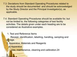 7.3. Deviations from Standard Operating Procedures related to
the study should be documented and should be acknowledged
by the Study Director and the Principal Investigator(s), as
applicable.
7.4. Standard Operating Procedures should be available for, but
not be limited to, the following categories of test facility
activities. The details given under each heading are to be
considered as illustrative examples.
1. Test and Reference Items
Receipt, identification, labelling, handling, sampling and
storage.
2. Apparatus, Materials and Reagents
a) Apparatus
Use, maintenance, cleaning and calibration.24
 