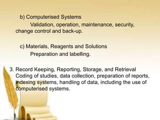 b) Computerised Systems
Validation, operation, maintenance, security,
change control and back-up.
c) Materials, Reagents and Solutions
Preparation and labelling.
3. Record Keeping, Reporting, Storage, and Retrieval
Coding of studies, data collection, preparation of reports,
indexing systems, handling of data, including the use of
computerised systems.
 