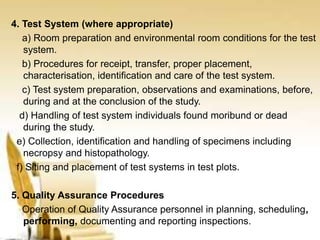 4. Test System (where appropriate)
a) Room preparation and environmental room conditions for the test
system.
b) Procedures for receipt, transfer, proper placement,
characterisation, identification and care of the test system.
c) Test system preparation, observations and examinations, before,
during and at the conclusion of the study.
d) Handling of test system individuals found moribund or dead
during the study.
e) Collection, identification and handling of specimens including
necropsy and histopathology.
f) Siting and placement of test systems in test plots.
5. Quality Assurance Procedures
Operation of Quality Assurance personnel in planning, scheduling,
performing, documenting and reporting inspections.
 