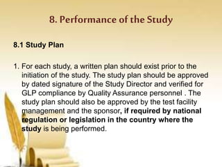 8. Performance of the Study
8.1 Study Plan
1. For each study, a written plan should exist prior to the
initiation of the study. The study plan should be approved
by dated signature of the Study Director and verified for
GLP compliance by Quality Assurance personnel . The
study plan should also be approved by the test facility
management and the sponsor, if required by national
regulation or legislation in the country where the
study is being performed.
 