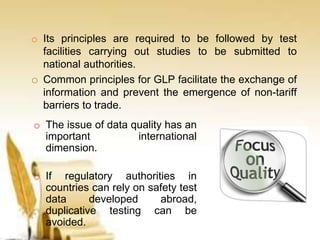o Its principles are required to be followed by test
facilities carrying out studies to be submitted to
national authorities.
o Common principles for GLP facilitate the exchange of
information and prevent the emergence of non-tariff
barriers to trade.
o The issue of data quality has an
important international
dimension.
o If regulatory authorities in
countries can rely on safety test
data developed abroad,
duplicative testing can be
avoided.
 