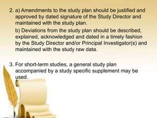 2. a) Amendments to the study plan should be justified and
approved by dated signature of the Study Director and
maintained with the study plan.
b) Deviations from the study plan should be described,
explained, acknowledged and dated in a timely fashion
by the Study Director and/or Principal Investigator(s) and
maintained with the study raw data.
3. For short-term studies, a general study plan
accompanied by a study specific supplement may be
used.
 