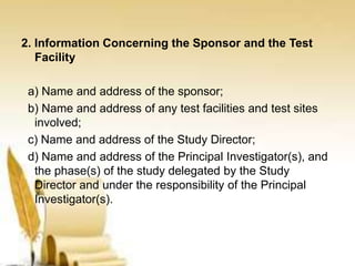 2. Information Concerning the Sponsor and the Test
Facility
a) Name and address of the sponsor;
b) Name and address of any test facilities and test sites
involved;
c) Name and address of the Study Director;
d) Name and address of the Principal Investigator(s), and
the phase(s) of the study delegated by the Study
Director and under the responsibility of the Principal
Investigator(s).
 