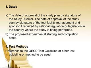 3. Dates
a) The date of approval of the study plan by signature of
the Study Director. The date of approval of the study
plan by signature of the test facility management and
sponsor if required by national regulation or legislation in
the country where the study is being performed.
b) The proposed experimental starting and completion
dates.
4. Test Methods
Reference to the OECD Test Guideline or other test
guideline or method to be used.
 