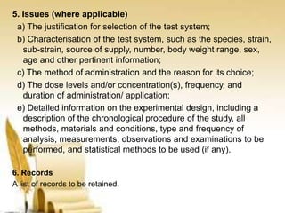 5. Issues (where applicable)
a) The justification for selection of the test system;
b) Characterisation of the test system, such as the species, strain,
sub-strain, source of supply, number, body weight range, sex,
age and other pertinent information;
c) The method of administration and the reason for its choice;
d) The dose levels and/or concentration(s), frequency, and
duration of administration/ application;
e) Detailed information on the experimental design, including a
description of the chronological procedure of the study, all
methods, materials and conditions, type and frequency of
analysis, measurements, observations and examinations to be
performed, and statistical methods to be used (if any).
6. Records
A list of records to be retained.
 