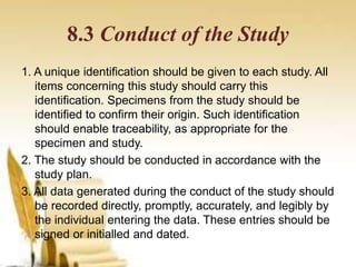 8.3 Conduct of the Study
1. A unique identification should be given to each study. All
items concerning this study should carry this
identification. Specimens from the study should be
identified to confirm their origin. Such identification
should enable traceability, as appropriate for the
specimen and study.
2. The study should be conducted in accordance with the
study plan.
3. All data generated during the conduct of the study should
be recorded directly, promptly, accurately, and legibly by
the individual entering the data. These entries should be
signed or initialled and dated.
 