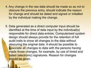 4. Any change in the raw data should be made so as not to
obscure the previous entry, should indicate the reason
for change and should be dated and signed or initialled
by the individual making the change.
5. Data generated as a direct computer input should be
identified at the time of data input by the individual(s)
responsible for direct data entries. Computerised system
design should always provide for the retention of full
audit trails to show all changes to the data without
obscuring the original data. It should be possible to
associate all changes to data with the persons having
made those changes, for example, by use of timed and
dated (electronic) signatures. Reason for changes
should be given.
 