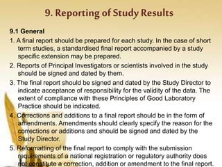 9. Reporting of Study Results
9.1 General
1. A final report should be prepared for each study. In the case of short
term studies, a standardised final report accompanied by a study
specific extension may be prepared.
2. Reports of Principal Investigators or scientists involved in the study
should be signed and dated by them.
3. The final report should be signed and dated by the Study Director to
indicate acceptance of responsibility for the validity of the data. The
extent of compliance with these Principles of Good Laboratory
Practice should be indicated.
4. Corrections and additions to a final report should be in the form of
amendments. Amendments should clearly specify the reason for the
corrections or additions and should be signed and dated by the
Study Director.
5. Reformatting of the final report to comply with the submission
requirements of a national registration or regulatory authority does
not constitute a correction, addition or amendment to the final report.
 