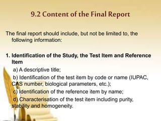 9.2 Content of the Final Report
The final report should include, but not be limited to, the
following information:
1. Identification of the Study, the Test Item and Reference
Item
a) A descriptive title;
b) Identification of the test item by code or name (IUPAC,
CAS number, biological parameters, etc.);
c) Identification of the reference item by name;
d) Characterisation of the test item including purity,
stability and homogeneity.
 