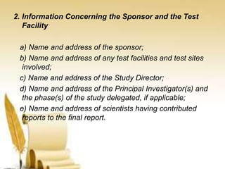 2. Information Concerning the Sponsor and the Test
Facility
a) Name and address of the sponsor;
b) Name and address of any test facilities and test sites
involved;
c) Name and address of the Study Director;
d) Name and address of the Principal Investigator(s) and
the phase(s) of the study delegated, if applicable;
e) Name and address of scientists having contributed
reports to the final report.
 