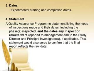 3. Dates
Experimental starting and completion dates.
4. Statement
A Quality Assurance Programme statement listing the types
of inspections made and their dates, including the
phase(s) inspected, and the dates any inspection
results were reported to management and to the Study
Director and Principal Investigator(s), if applicable. This
statement would also serve to confirm that the final
report reflects the raw data.
 