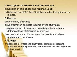 5. Description of Materials and Test Methods
a) Description of methods and materials used;
b) Reference to OECD Test Guideline or other test guideline or
method.
6. Results
a) A summary of results;
b) All information and data required by the study plan;
c) A presentation of the results, including calculations and
determinations of statistical significance;
d) An evaluation and discussion of the results and, where
appropriate, conclusions.
7. Storage
The location(s) where the study plan, samples of test and
reference items, specimens, raw data and the final report are
to be stored.
 