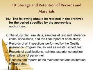 10. Storage and Retention of Recordsand
Materials
10.1 The following should be retained in the archives
for the period specified by the appropriate
authorities:
a) The study plan, raw data, samples of test and reference
items, specimens, and the final report of each study;
b) Records of all inspections performed by the Quality
Assurance Programme, as well as master schedules;
c) Records of qualifications, training, experience and job
descriptions of personnel;
d) Records and reports of the maintenance and calibration
of apparatus;
 