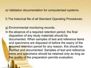 e) Validation documentation for computerised systems;
f) The historical file of all Standard Operating Procedures;
g) Environmental monitoring records.
In the absence of a required retention period, the final
disposition of any study materials should be
documented. When samples of test and reference items
and specimens are disposed of before the expiry of the
required retention period for any reason, this should be
justified and documented. Samples of test and reference
items and specimens should be retained only as long as
the quality of the preparation permits evaluation.
 