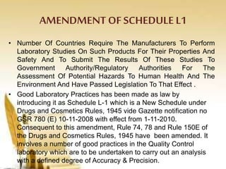AMENDMENT OFSCHEDULE L1
• Number Of Countries Require The Manufacturers To Perform
Laboratory Studies On Such Products For Their Properties And
Safety And To Submit The Results Of These Studies To
Government Authority/Regulatory Authorities For The
Assessment Of Potential Hazards To Human Health And The
Environment And Have Passed Legislation To That Effect .
• Good Laboratory Practices has been made as law by
introducing it as Schedule L-1 which is a New Schedule under
Drugs and Cosmetics Rules, 1945 vide Gazette notification no
GSR 780 (E) 10-11-2008 with effect from 1-11-2010.
Consequent to this amendment, Rule 74, 78 and Rule 150E of
the Drugs and Cosmetics Rules, 1945 have been amended. It
involves a number of good practices in the Quality Control
laboratory which are to be undertaken to carry out an analysis
with a defined degree of Accuracy & Precision.
 