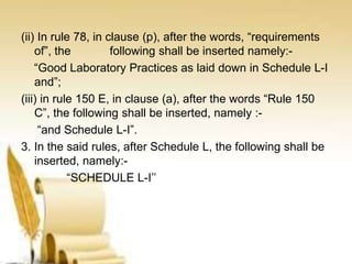 (ii) In rule 78, in clause (p), after the words, “requirements
of”, the following shall be inserted namely:-
“Good Laboratory Practices as laid down in Schedule L-I
and”;
(iii) in rule 150 E, in clause (a), after the words “Rule 150
C”, the following shall be inserted, namely :-
“and Schedule L-I”.
3. In the said rules, after Schedule L, the following shall be
inserted, namely:-
“SCHEDULE L-I’’
 