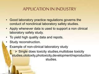 APPLICATIONIN INDUSTRY
• Good laboratory practice regulations governs the
conduct of nonclinical laboratory safety studies.
• Apply whenever data is used to support a non clinical
laboratory safety study.
• To yield high quality data and repots.
• Study reconstruction.
• Example of non-clinical laboratory study
 Single does toxicity studies,multidose toxicity
studies,ototoxity,photoxicity,development/reproduction
studies.
 