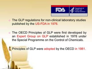 o The GLP regulations for non-clinical laboratory studies
published by the US-FDA in 1976.
o The OECD Principles of GLP were first developed by
an Expert Group on GLP established in 1978 under
the Special Programme on the Control of Chemicals.
o Principles of GLP were adopted by the OECD in 1981.
 