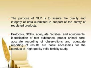 o The purpose of GLP is to assure the quality and
integrity of data submitted in support of the safety of
regulated products.
o Protocols, SOPs, adequate facilities, and equipments,
identification of test substance, proper animal care,
accurate recording of observations and adequate
reporting of results are basic necessities for the
conduct of high quality valid toxicity study.
 