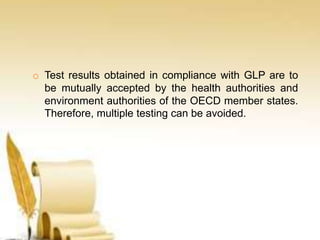 o Test results obtained in compliance with GLP are to
be mutually accepted by the health authorities and
environment authorities of the OECD member states.
Therefore, multiple testing can be avoided.
 