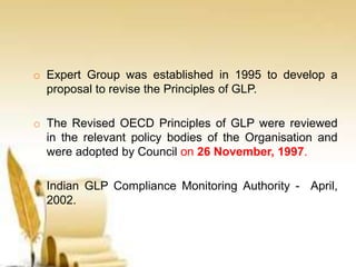 o Expert Group was established in 1995 to develop a
proposal to revise the Principles of GLP.
o The Revised OECD Principles of GLP were reviewed
in the relevant policy bodies of the Organisation and
were adopted by Council on 26 November, 1997.
o Indian GLP Compliance Monitoring Authority - April,
2002.
 