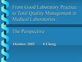 1
From Good Laboratory PracticeFrom Good Laboratory Practice
to Total Quality Management into Total Quality Management in
Medical Laboratories :Medical Laboratories :
The PerspectiveThe Perspective
October, 2002 S ChengOctober, 2002 S Cheng
 