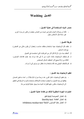 Index
‫ن‬‫ي‬‫ج‬‫و‬‫ل‬‫و‬‫ي‬‫ب‬‫كرو‬‫مي‬‫ل‬‫ا‬‫ة‬‫و‬‫ه‬‫ق‬ ‫وعة‬‫م‬‫ج‬‫م‬
–‫ا‬‫اة‬‫مي‬‫ل‬‫ا‬‫ة‬‫ي‬‫اب‬‫وب‬‫ك‬‫ة‬‫و‬‫ه‬‫ق‬‫وعات‬‫م‬‫ج‬‫م‬
‫حدى‬
__________________________________________________________________
3P a g e|
‫الغسيل‬Washing
‫المياه‬ ‫مصدر‬‫الغسيل‬ ‫عملية‬ ‫فى‬ ‫المستخدمة‬:
-‫أن‬ ‫تأكد‬‫اى‬ ‫تكون‬ ‫ان‬ ‫يفضل‬ ،‫النحاس‬ ‫من‬ ‫ليست‬ ‫والمواسير‬ ‫المياه‬ ‫وصالت‬‫أخرى‬ ‫مواد‬
‫سامة‬ ‫غير‬‫مثل‬‫االستنل‬‫ستيل‬ ‫س‬.
: ‫الغسيل‬ ‫طريقة‬
1.‫الزجاجيات‬ ‫كل‬ ‫نظف‬‫مناسب‬ ‫منظف‬ ‫باستخدام‬ ‫جيدا‬)‫الفسفور‬ ‫من‬ ‫خالى‬ ‫يكون‬ ‫أن‬ ‫يفضل‬ (
.‫الساخن‬ ‫الماء‬ ‫مع‬
2.‫الغسيل‬ ‫فى‬ ‫استخدمت‬ ‫التى‬ ‫المركبات‬ ‫من‬ ‫آثار‬ ‫كل‬ ‫إلزالة‬ ‫بارد‬ ‫بماء‬ ‫أشطف‬.
3.‫ب‬ ‫قم‬‫من‬ ‫البارد‬ ‫بالماء‬ ‫الزجاجيات‬ ‫شطف‬5‫إلى‬10‫الصابون‬ ‫فقاعات‬ ‫غياب‬ ‫بعد‬ ‫مرات‬،
‫من‬ ‫للتأكد‬‫المستخدم‬ ‫السائل‬ ‫المنظف‬ ‫آثار‬ ‫جميع‬ ‫إزالة‬.
4.‫قم‬‫با‬‫النهائي‬ ‫لشطف‬‫باستخدام‬ ‫ذلك‬ ‫بعد‬‫إلى‬ ‫مرتين‬ ‫من‬ ‫مقطر‬ ‫ماء‬3.‫مرات‬
‫بعد‬ ‫الزجاجيات‬ ‫تعقيم‬: ‫الغسيل‬
-‫حرارة‬ ‫درجة‬ ‫عند‬ ‫الفرن‬ ‫داخل‬ ‫الزجاجيات‬ ‫تعقيم‬ ‫يتم‬10±170‫لضمان‬ ‫ساعتين‬ ‫لمدة‬ ‫م‬
‫من‬ ‫جفافها‬‫مياه‬‫الرطبة‬ ‫الحرارة‬ ‫باستخدام‬ ‫االتوكالف‬ ‫استخدام‬ ‫يفضل‬ ‫وال‬ ،‫الغسيل‬‫التعقيم‬ ‫فى‬
‫بسرعة‬ ‫تلوثها‬ ‫عملية‬ ‫يسهل‬ ‫مما‬ ‫المياه‬ ‫قطرات‬ ‫عليها‬ ‫ستكون‬ ‫الزجاجيات‬ ‫الن‬.
‫الغسيل‬ ‫عملية‬ ‫كفاءة‬ ‫من‬ ‫للتأكد‬ ‫المطلوبة‬ ‫الجودة‬ ‫اختبارات‬:
5-‫اختبار‬‫الحموضة‬pH test
6-‫اختبار‬‫ة‬َ‫م‬‫قا‬َ‫ع‬‫ال‬Sterility test
7-‫اختبار‬‫بقايا‬‫المثبطة‬ ‫الصابون‬Inhibitory residue test
 