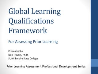 Global Learning
Qualifications
Framework
Presented by
Nan Travers, Ph.D.
SUNY Empire State College
Prior Learning Assessment Professional Development Series
For Assessing Prior Learning
 