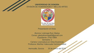 UNIVERSIDAD DE SONORA
DIVISIÓN DE HUMANIDADES Y BELLAS ARTES
Presentación en línea.
Alumna: Lizárraga Ruiz Gladys
Correo: gladyslizarraga69@gmail.com
Expediente: 218213969
Semestre: 2
Carrera: Licenciatura en Artes Escénicas
Profesora: Mariñez Valenzuela Verónica Isabel
Hermosillo, Sonora 30 de marzo del 2019
 