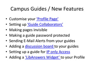 Campus Guides / New Features Customise your ‘Profile Page’ Setting up ‘Guide Collaborators’ Making pages invisible Making a guide password protected Sending E-Mail Alerts from your guides Adding a discussion board to your guides Setting up a guide for IP only Access Adding a ‘LibAnswers Widget’ to your Profile 