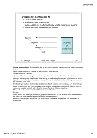 05/10/2010




                     • Utilisation et maintenance (1)
                         –   correction des erreurs
                         –   amélioration des programmes
                         –   augmentation des fonctionnalités au fur et à mesure des besoins
                         –   remise en cause des étapes précédentes




                             Besoins

                                    Conception                                          UTILISATION

                                                                                             ET
                                           Réalisation
                                                                                       MAINTENANCE

                                                      Tests




                      C. Crochepeyre                  Génie Logiciel – Rappels                              10




          La mise en exploitation de l’application doit se faire avec précaution (travail en double) et peut prendre du
          temps.
          Cette mise à l’épreuve du système par les utilisateurs peut conduire
          - à des corrections d’erreurs
          - à des améliorations des programmes: lenteur, précision des calculs, présentations des résultats....
          Attention! Ne pas tomber dans le piège de la refonte du système (améliorations et modifications ou encore
          ajout de nouvelles fonctionnalités). Les phases antérieures de spécifications doivent être précises et avoir
          été acceptées par le client.
          Il faut distinguer la phase de début d’exploitation (recette) de celle de maintenance qui dure dans le temps.
          Si des augmentations des fonctionnalités sont nécessaires car les besoins ont évolués, ceci doit, dans la
          mesure du possible, avoir été prévu dans les phases d’analyse et de spécifications.
          Elles ne doivent pas apparaître immédiatement après la livraison
          Constat:
          Si des retours vers les étapes antérieures ont eu lieu normalement lors de l’analyse et du développement,
          ces retours en général se font au sein de l’équipe des développeurs.
          En revanche à ce niveau, les retours, à la demande des utilisateurs, peuvent avoir des conséquences
          importantes.




Génie Logiciel - Rappels                                                                                                         10
 