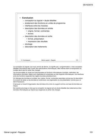 05/10/2010




                    • Conclusion
                         – conception du logiciel = étude détaillée
                         – éclatement des fonctions en unités de programme
                         – interfaces entre les modules
                         – description des données en entrée
                             • origine, format, contraintes
                             • écrans
                         – description des données en sortie
                             • format, présentation
                             • impression des résultats
                         – stockage
                         – description des traitements




                      C. Crochepeyre                  Génie Logiciel – Rappels                               101




          La conception du logiciel, que nous venons de décrire, ne signifie pas « programmation » mais conception
          détaillée informatique faite à partir des spécifications informatiques, elles mêmes étant la transposition du
          modèle décrit dans le cahier des charges.
          Les fonctionnalités du projet sont décomposées en fonctions informatiques (modules, méthodes), les
          informations (données, objets) sont organisées et conservées sur des supports informatiques. Les interfaces
          entre les fonctions respectent les règles énoncées précédemment.
          On distingue les données en entrées: leur origine, format, contraintes associées comme pour la description
          d’un écran de saisie ou les données en sortie avec une organisation et une présentation comme pour un
          état d’impression.
          C’est aussi un travail d’organisation des données et du choix du support comme une base de données sur
          disque.
          De manière plus large on dira que la conception du logiciel est une étude détaillée des traitements et des
          données informatiques qui répond aux exigences du cahier des charges.




Génie Logiciel - Rappels                                                                                                        101
 
