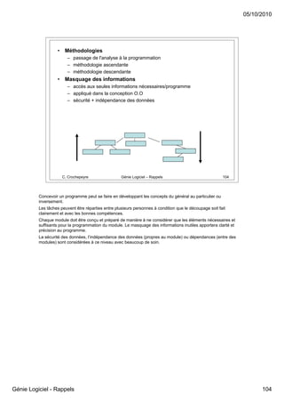 05/10/2010




                   •    Méthodologies
                         – passage de l'analyse à la programmation
                         – méthodologie ascendante
                         – méthodologie descendante
                   •    Masquage des informations
                         – accès aux seules informations nécessaires/programme
                         – appliqué dans la conception O.O
                         – sécurité + indépendance des données




                       C. Crochepeyre                Génie Logiciel – Rappels                             104




          Concevoir un programme peut se faire en développant les concepts du général au particulier ou
          inversement.
          Les tâches peuvent être réparties entre plusieurs personnes à condition que le découpage soit fait
          clairement et avec les bonnes compétences.
          Chaque module doit être conçu et préparé de manière à ne considérer que les éléments nécessaires et
          suffisants pour la programmation du module. Le masquage des informations inutiles apportera clarté et
          précision au programme.
          La sécurité des données, l’indépendance des données (propres au module) ou dépendances (entre des
          modules) sont considérées à ce niveau avec beaucoup de soin.




Génie Logiciel - Rappels                                                                                                104
 