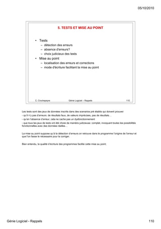 05/10/2010




                                            5. TESTS ET MISE AU POINT


                      • Tests
                            – détection des erreurs
                            – absence d'erreurs?
                            – choix judicieux des tests
                      • Mise au point
                            – localisation des erreurs et corrections
                            – mode d'écriture facilitant la mise au point




                      C. Crochepeyre                  Génie Logiciel – Rappels                               110




          Les tests sont des jeux de données inscrits dans des scenarios pré établis qui doivent prouver:
          - qu’il n’y pas d’erreurs: de résultats faux, de valeurs imprécises, pas de résultats…
          - qu’en l’absence d’erreur, cela ne cache pas un dysfonctionnement
          - que tous les jeux de tests ont été choisi de manière judicieuse: complet, invoquant toutes les possibilités
          fonctionnelles avec des données réelles…


          La mise au point suppose qu’à la détection d’erreurs on retrouve dans le programme l’origine de l’erreur et
          que l’on fasse le nécessaire pour la corriger.


          Bien entendu, la qualité d’écriture des programmes facilite cette mise au point;




Génie Logiciel - Rappels                                                                                                        110
 