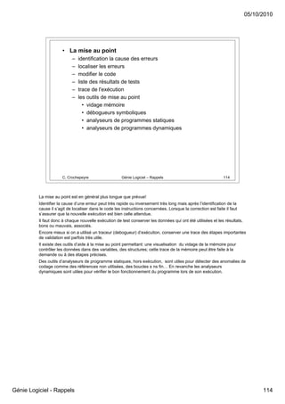 05/10/2010




                       • La mise au point
                            –   identification la cause des erreurs
                            –   localiser les erreurs
                            –   modifier le code
                            –   liste des résultats de tests
                            –   trace de l'exécution
                            –   les outils de mise au point
                                  • vidage mémoire
                                  • débogueurs symboliques
                                  • analyseurs de programmes statiques
                                  • analyseurs de programmes dynamiques




                       C. Crochepeyre                  Génie Logiciel – Rappels                                 114




          La mise au point est en général plus longue que prévue!
          Identifier la cause d’une erreur peut très rapide ou inversement très long mais après l’identification de la
          cause il s’agit de localiser dans le code les instructions concernées. Lorsque la correction est faite il faut
          s’assurer que la nouvelle exécution est bien celle attendue.
          Il faut donc à chaque nouvelle exécution de test conserver les données qui ont été utilisées et les résultats,
          bons ou mauvais, associés.
          Encore mieux si on a utilisé un traceur (debogueur) d’exécution, conserver une trace des étapes importantes
          de validation est parfois très utile.
          Il existe des outils d’aide à la mise au point permettant: une visualisation du vidage de la mémoire pour
          contrôler les données dans des variables, des structures; cette trace de la mémoire peut être faite à la
          demande ou à des étapes précises.
          Des outils d’analyseurs de programme statiques, hors exécution, sont utiles pour détecter des anomalies de
          codage comme des références non utilisées, des boucles s ns fin… En revanche les analyseurs
          dynamiques sont utiles pour vérifier le bon fonctionnement du programme lors de son exécution.




Génie Logiciel - Rappels                                                                                                         114
 