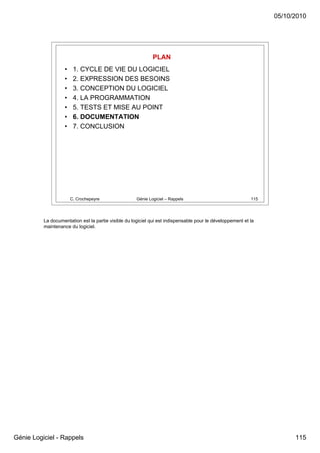05/10/2010




                                                              PLAN
                    •    1. CYCLE DE VIE DU LOGICIEL
                    •    2. EXPRESSION DES BESOINS
                    •    3. CONCEPTION DU LOGICIEL
                    •    4. LA PROGRAMMATION
                    •    5. TESTS ET MISE AU POINT
                    •    6. DOCUMENTATION
                    •    7. CONCLUSION




                        C. Crochepeyre                Génie Logiciel – Rappels                              115




          La documentation est la partie visible du logiciel qui est indispensable pour le développement et la
          maintenance du logiciel.




Génie Logiciel - Rappels                                                                                                115
 
