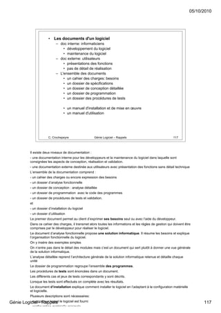 05/10/2010




                         •   Les documents d'un logiciel
                               – doc interne: informaticiens
                                   • développement du logiciel
                                   • maintenance du logiciel
                               – doc externe: utilisateurs
                                   • présentations des fonctions
                                   • pas de détail de réalisation
                               – L'ensemble des documents
                                   • un cahier des charges: besoins
                                   • un dossier de spécifications
                                   • un dossier de conception détaillée
                                   • un dossier de programmation
                                   • un dossier des procédures de tests

                                    • un manuel d'installation et de mise en œuvre
                                    • un manuel d'utilisation




                         C. Crochepeyre                 Génie Logiciel – Rappels                               117




            Il existe deux niveaux de documentation :
            - une documentation interne pour les développeurs et la maintenance du logiciel dans laquelle sont
            consignées les aspects de conception, réalisation et validation.
            - une documentation externe destinée aux utilisateurs avec présentation des fonctions sans détail technique
            L’ensemble de la documentation comprend :
            - un cahier des charges ou encore expression des besoins
            - un dossier d’analyse fonctionnelle
            - un dossier de conception : analyse détaillée
            - un dossier de programmation avec le code des programmes
            - un dossier de procédures de tests et validation.
            et
            - un dossier d’installation du logiciel
            - un dossier d’utilisation
            Le premier document permet au client d’exprimer ses besoins seul ou avec l’aide du développeur.
            Dans ce cahier des charges, il transmet alors toutes les informations et les règles de gestion qui doivent être
            comprises par le développeur pour réaliser le logiciel.
            Le document d’analyse fonctionnelle propose une solution informatique. Il résume les besoins et explique
            l’organisation fonctionnelle du logiciel.
            On y insère des exemples simples
            On n’entre pas dans le détail des modules mais c’est un document qui sert plutôt à donner une vue générale
            de la solution informatique.
            L’analyse détaillée reprend l’architecture générale de la solution informatique retenue et détaille chaque
            unité
            Le dossier de programmation regroupe l’ensemble des programmes.
            Les procédures de tests sont énoncées dans un document.
            Les différents cas et jeux de tests correspondants y sont décrits.
            Lorsque les tests sont effectués on complète avec les résultats.
            Le document d’installation explique comment installer le logiciel en l’adaptant à la configuration matérielle
            et logicielle.
            Plusieurs descriptions sont nécessaires:
Génie Logiciel - Rappels le logiciel est fourni
         - support sur lequel                                                                                                     117
             configuration matérielle minimale
 