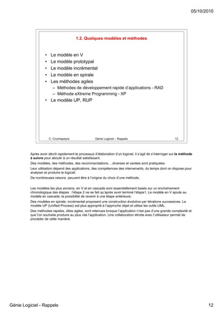 05/10/2010




                                         1.2. Quelques modèles et méthodes


                    •    Le modèle en V
                    •    Le modèle prototypal
                    •    Le modèle incrémental
                    •    Le modèle en spirale
                    •    Les méthodes agiles
                          – Méthodes de développement rapide d’applications - RAD
                          – Méthode eXtreme Programming - XP
                    • Le modèle UP, RUP




                        C. Crochepeyre                Génie Logiciel – Rappels                                12




          Après avoir décrit rapidement le processus d’élaboration d’un logiciel, il s’agit de s’interroger sur la méthode
          à suivre pour aboutir à un résultat satisfaisant.
          Des modèles, des méthodes, des recommandations….diverses et variées sont pratiquées.
          Leur utilisation dépend des applications, des compétences des intervenants, du temps dont on dispose pour
          analyser et produire le logiciel.
          De nombreuses raisons peuvent être à l’origine du choix d’une méthode.


          Les modèles les plus anciens, en V et en cascade sont essentiellement basés sur un enchaînement
          chronologique des étapes : l’étape 2 ne se fait qu’après avoir terminé l’étape1. Le modèle en V ajoute au
          modèle en cascade, la possibilité de revenir à une étape antérieure.
          Des modèles en spirale, incrémental proposent une construction évolutive par itérations successives. Le
          modèle UP (Unified Process) est plus approprié à l’approche objet et utilise les outils UML.
          Des méthodes rapides, dites agiles, sont retenues lorsque l’application n’est pas d’une grande complexité et
          que l’on souhaite produire au plus vite l’application. Une collaboration étroite avec l’utilisateur permet de
          procéder de cette manière.




Génie Logiciel - Rappels                                                                                                        12
 