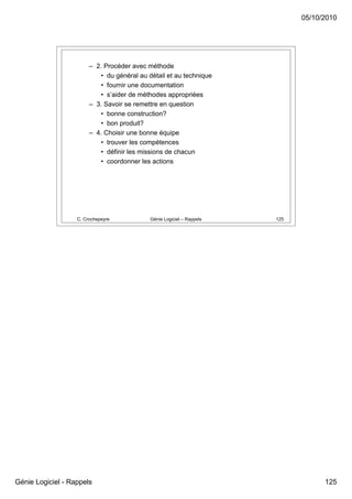 05/10/2010




                        – 2. Procéder avec méthode
                           • du général au détail et au technique
                           • fournir une documentation
                           • s’aider de méthodes appropriées
                        – 3. Savoir se remettre en question
                           • bonne construction?
                           • bon produit?
                        – 4. Choisir une bonne équipe
                           • trouver les compétences
                           • définir les missions de chacun
                           • coordonner les actions




                   C. Crochepeyre           Génie Logiciel – Rappels   125




Génie Logiciel - Rappels                                                           125
 