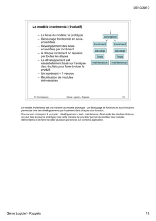 05/10/2010




                    Le modèle incrémental (évolutif)

                         – La base du modèle: le prototype
                                                                                          conception
                         – Découpage fonctionnel en sous-
                           ensembles
                                                                                Incrément        Incrément
                         – Développement des sous-
                           ensembles par incrément
                                                                                Dévelopt          Dévelopt
                         – A chaque incrément on repasse
                           par toutes les étapes                                  Tests            Tests
                         – Le développement est
                           essentiellement basé sur l’analyse                  maintenance     maintenance
                           des résultats pour faire évoluer le
                           produit
                         – Un incrément = 1 version
                         – Réutilisation de modules
                           élémentaires




                      C. Crochepeyre                Génie Logiciel – Rappels                            19




          Le modèle incrémental est une variante du modèle prototypal : un découpage de fonctions et sous fonctions
          permet de faire des développements par incrément dans chaque sous fonction.
          Une version correspond à un cycle : développement – test - maintenance. Ainsi après les résultats obtenus
          on peut faire évoluer le prototype mais cette manière de procéder permet de réutiliser des modules
          élémentaires et de faire travailler plusieurs personnes sur la même application.




Génie Logiciel - Rappels                                                                                                 19
 