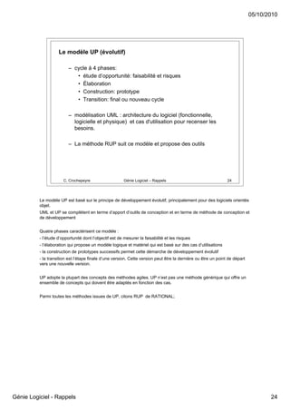 05/10/2010




                    Le modèle UP (évolutif)

                          – cycle à 4 phases:
                             • étude d’opportunité: faisabilité et risques
                             • Élaboration
                             • Construction: prototype
                             • Transition: final ou nouveau cycle

                          – modélisation UML : architecture du logiciel (fonctionnelle,
                            logicielle et physique) et cas d'utilisation pour recenser les
                            besoins.

                          – La méthode RUP suit ce modèle et propose des outils




                       C. Crochepeyre                   Génie Logiciel – Rappels                                24




          Le modèle UP est basé sur le principe de développement évolutif, principalement pour des logiciels orientés
          objet.
          UML et UP se complètent en terme d’apport d’outils de conception et en terme de méthode de conception et
          de développement


          Quatre phases caractérisent ce modèle :
          - l’étude d’opportunité dont l’objectif est de mesurer la faisabilité et les risques
          - l’élaboration qui propose un modèle logique et matériel qui est basé sur des cas d’utilisations
          - la construction de prototypes successifs permet cette démarche de développement évolutif
          - la transition est l’étape finale d’une version. Cette version peut être la dernière ou être un point de départ
          vers une nouvelle version.


          UP adopte la plupart des concepts des méthodes agiles. UP n’est pas une méthode générique qui offre un
          ensemble de concepts qui doivent être adaptés en fonction des cas.


          Parmi toutes les méthodes issues de UP, citons RUP de RATIONAL;




Génie Logiciel - Rappels                                                                                                            24
 
