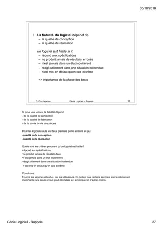 05/10/2010




                    • La fiabilité du logiciel dépend de
                          – la qualité de conception
                          – la qualité de réalisation

                        un logiciel est fiable si il:
                          –   répond aux spécifications
                          –   ne produit jamais de résultats erronés
                          –   n'est jamais dans un état incohérent
                          –   réagit utilement dans une situation inattendue
                          –   n'est mis en défaut qu'en cas extrême

                          => importance de la phase des tests




                       C. Crochepeyre                  Génie Logiciel – Rappels                            27




          Si pour une voiture, la fiabilité dépend:
          - de la qualité de conception
          - de la qualité de fabrication
          - de la durée de vie des pièces


          Pour les logiciels seuls les deux premiers points entrent en jeu:
          -qualité de la conception-
          -qualité de la réalisation


          Quels sont les critères prouvant qu’un logiciel est fiable?
          •répond aux spécifications
          •ne produit jamais de résultats faux
          •n’est jamais dans un état incohérent
          -réagit utilement dans une situation inattendue
          -n’est mis en défaut qu’en cas extrême


          Concluons:
          Fournir les services attendus par les utilisateurs. En notant que certains services sont extrêmement
          importants (une seule erreur peut être fatale ex: avionique) et d’autres moins.




Génie Logiciel - Rappels                                                                                                27
 