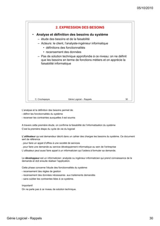 05/10/2010




                                           2. EXPRESSION DES BESOINS

                    • Analyse et définition des besoins du système
                         – étude des besoins et de la faisabilité
                         – Acteurs: le client, l’analyste-ingénieur informatique
                             • définitions des fonctionnalités
                             • recensement des données
                         – Pas de solution technique approfondie à ce niveau: on ne définit
                           que les besoins en terme de fonctions métiers et on apprécie la
                           faisabilité informatique




                       C. Crochepeyre                 Génie Logiciel – Rappels                          30




          L’analyse et la définition des besoins permet de:
          - définir les fonctionnalités du système
          - recenser les contraintes auxquelles il est soumis


          A travers cette première étude, on confirme la faisabilité de l’informatisation du système
          C’est la première étape du cycle de vie du logiciel


          L’utilisateur qui est demandeur décrit dans un cahier des charges les besoins du système. Ce document
          sert de référence
          . pour faire un appel d’offres à une société de services
          . pour faire une demande au service développement informatique au sein de l’entreprise
          L’utilisateur peut aussi faire appel à un informaticien qui l’aidera à formuler sa demande.


          Le développeur est un informaticien: analyste ou ingénieur informaticien qui prend connaissance de la
          demande et doit ensuite réaliser l’application.

          Cette phase concerne l’étude des fonctionnalités du système:
          - recensement des règles de gestion
          - recensement des données nécessaires aux traitements demandés
          - sans oublier les contraintes liées à ce système.

          Important!
          On ne parle pas à ce niveau de solution technique.




Génie Logiciel - Rappels                                                                                                 30
 