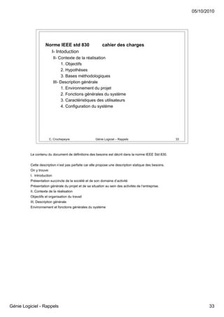 05/10/2010




                    Norme IEEE std 830                     cahier des charges
                      I- Intoduction
                            II- Contexte de la réalisation
                                  1. Objectifs
                                  2. Hypothèses
                                  3. Bases méthodologiques
                            III- Description générale
                                  1. Environnement du projet
                                  2. Fonctions générales du système
                                  3. Caractéristiques des utilisateurs
                                  4. Configuration du système




                         C. Crochepeyre                Génie Logiciel – Rappels                         33




          Le contenu du document de définitions des besoins est décrit dans la norme IEEE Std 830.


          Cette description n’est pas parfaite car elle propose une description statique des besoins.
          On y trouve:
          I. Introduction
          Présentation succincte de la société et de son domaine d’activité
          Présentation générale du projet et de sa situation au sein des activités de l’entreprise.
          II. Contexte de la réalisation
          Objectifs et organisation du travail
          III. Description générale
          Environnement et fonctions générales du système




Génie Logiciel - Rappels                                                                                            33
 