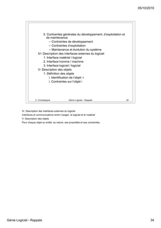 05/10/2010




                             5. Contraintes générales du développement, d’exploitation et
                               de maintenance
                                  – Contraintes de développement
                                  – Contraintes d’exploitation
                                  – Maintenance et évolution du système
                         IV- Description des interfaces externes du logiciel
                             1. Interface matériel / logiciel
                             2. Interface homme / machine
                             3. Interface logiciel / logiciel
                         V- Description des objets
                             1. Définition des objets
                                  i. Identification de l’objet -i
                                  i. Contraintes sur l’objet i




                      C. Crochepeyre                   Génie Logiciel – Rappels             34




          IV. Description des interfaces externes du logiciel
          Interfaces et communications entre l’usager, le logiciel et le matériel
          V. Description des objets
          Pour chaque objet ou entité, sa nature, ses propriétés et ses contraintes.




Génie Logiciel - Rappels                                                                                34
 
