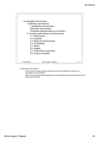 05/10/2010




                     VI- Description des fonctions
                         1. Définitions des fonctions
                             i. Identification de la fonction i
                             Description de la fonction i
                             Contraintes opérationnelles sur la fonction i
                         2. Conditions particulières de fonctionnement
                             2.1. Performances
                             2.2. Capacités
                             2.3. Modes de fonctionnement
                             2.4. Contrôlabilité
                             2.5. Sûreté
                             2.6. Intégrité
                             2.7. Conformité aux standards
                             2.8. Facteurs de qualité



                   C. Crochepeyre                 Génie Logiciel – Rappels                              35




                VI- Description des fonctions
                         Comme pour les objets plusieurs rubriques concernent l’identité de la fonction, sa
                         description et ses contraintes
                         Dans le cas de fonctionnement particulier, les caractéristiques de ces fonctionnement sont
                         décrits avec précision




Génie Logiciel - Rappels                                                                                                 35
 