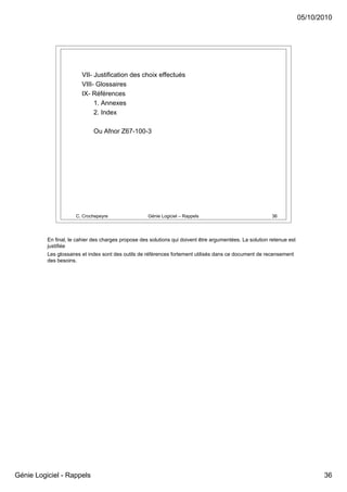 05/10/2010




                        VII- Justification des choix effectués
                        VIII- Glossaires
                        IX- Références
                             1. Annexes
                             2. Index

                             Ou Afnor Z67-100-3




                      C. Crochepeyre                 Génie Logiciel – Rappels                             36




          En final, le cahier des charges propose des solutions qui doivent être argumentées. La solution retenue est
          justifiée
          Les glossaires et index sont des outils de références fortement utilisés dans ce document de recensement
          des besoins.




Génie Logiciel - Rappels                                                                                                       36
 